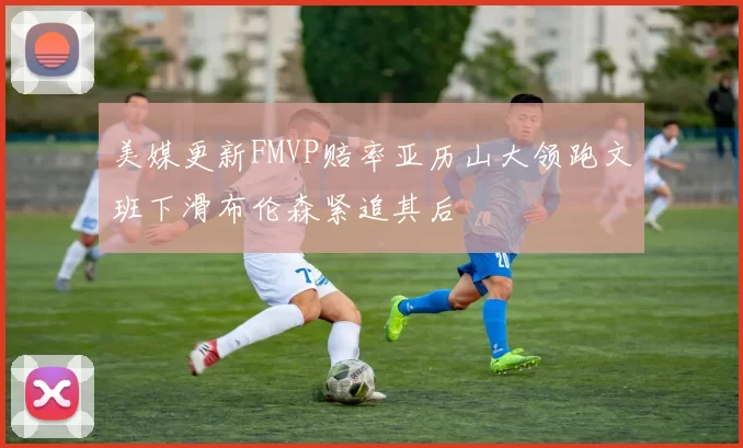 美媒更新FMVP赔率亚历山大领跑文班下滑布伦森紧追其后