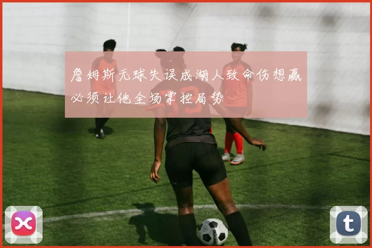 詹姆斯无球失误成湖人致命伤想赢必须让他全场掌控局势